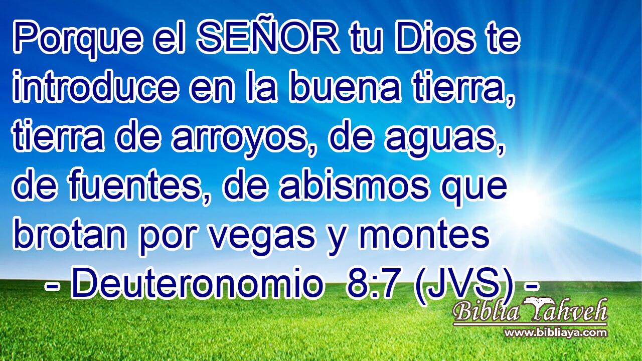 Porque el SEÑOR tu Dios te introduce en la buena tierra, tierra de arroyos, de aguas, de fuentes, de abismos que brotan por vegas y montes
