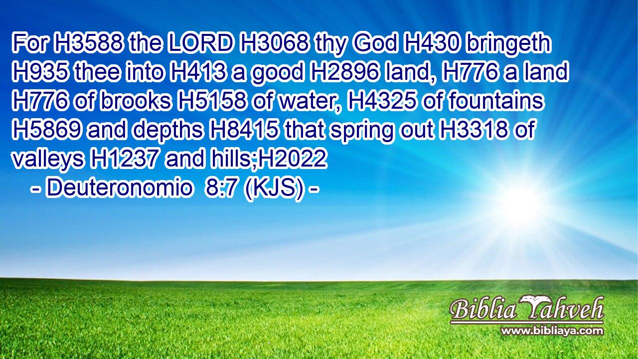 For H3588 the LORD H3068 thy God H430 bringeth H935 thee into H413 a good H2896 land, H776 a land H776 of brooks H5158 of water, H4325 of fountains H5869 and depths H8415 that spring out H3318 of valleys H1237 and hills;H2022