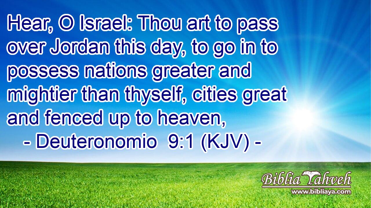 Hear, O Israel: Thou art to pass over Jordan this day, to go in to possess nations greater and mightier than thyself, cities great and fenced up to heaven,