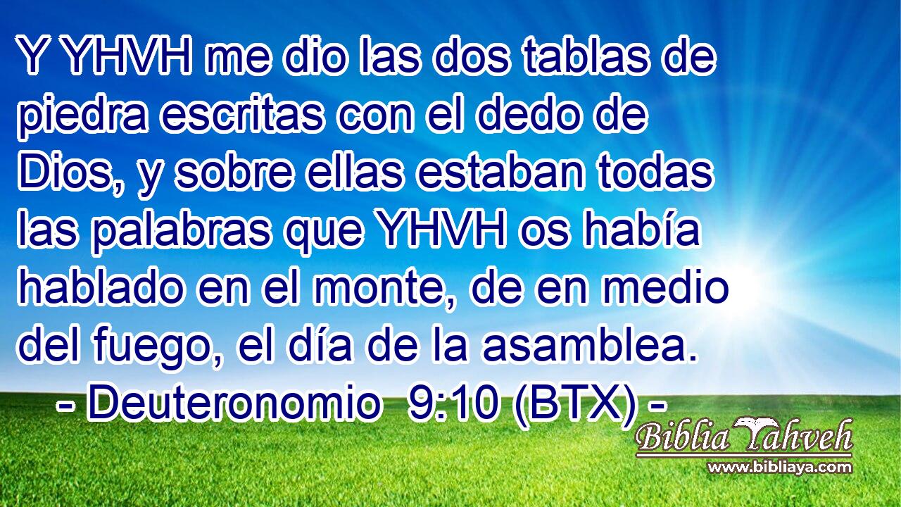 Y YHVH me dio las dos tablas de piedra escritas con el dedo de Dios, y sobre ellas estaban todas las palabras que YHVH os había hablado en el monte, de en medio del fuego, el día de la asamblea.