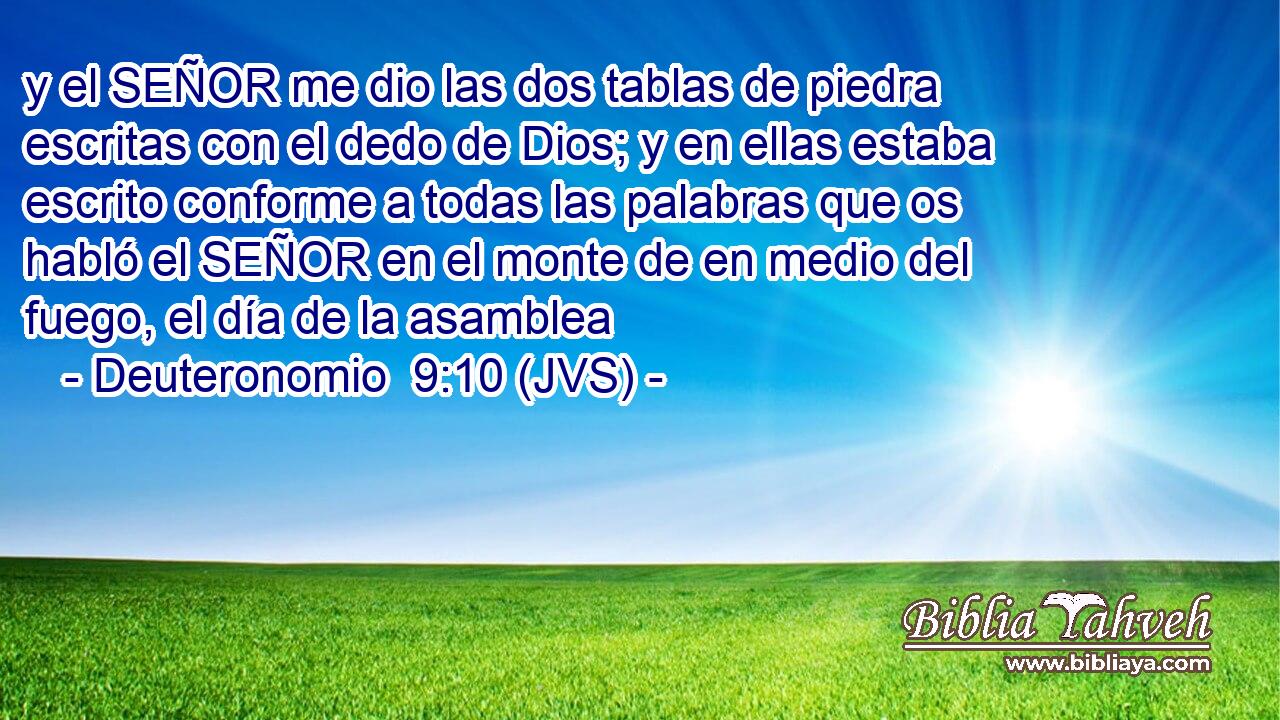 y el SEÑOR me dio las dos tablas de piedra escritas con el dedo de Dios; y en ellas estaba escrito conforme a todas las palabras que os habló el SEÑOR en el monte de en medio del fuego, el día de la asamblea
