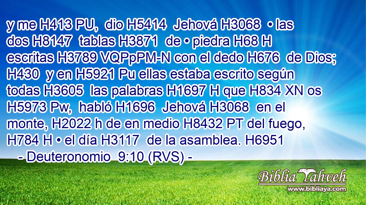 y me H413 PU,  dio H5414  Jehová H3068  • las dos H8147  tablas H3871  de • piedra H68 H escritas H3789 VQPpPM-N con el dedo H676  de Dios; H430  y en H5921 Pu ellas estaba escrito según todas H3605  las palabras H1697 H que H834 XN os H5973 Pw,  habló H1696  Jehová H3068  en el monte, H2022 h de en medio H8432 PT del fuego, H784 H • el día H3117  de la asamblea. H6951