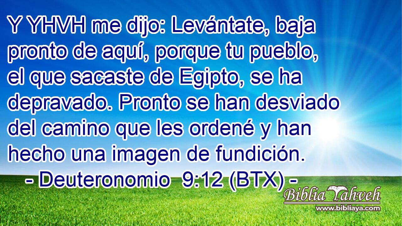 Y YHVH me dijo: Levántate, baja pronto de aquí, porque tu pueblo, el que sacaste de Egipto, se ha depravado. Pronto se han desviado del camino que les ordené y han hecho una imagen de fundición.