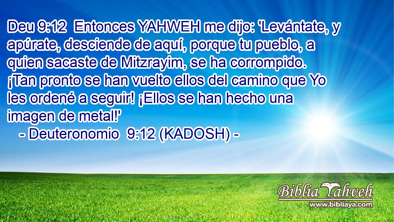 Entonces YAHWEH me dijo: 'Levántate, y apúrate, desciende de aquí, porque tu pueblo, a quien sacaste de Mitzrayim, se ha corrompido. ¡Tan pronto se han vuelto ellos del camino que Yo les ordené a seguir! ¡Ellos se han hecho una imagen de metal!' 