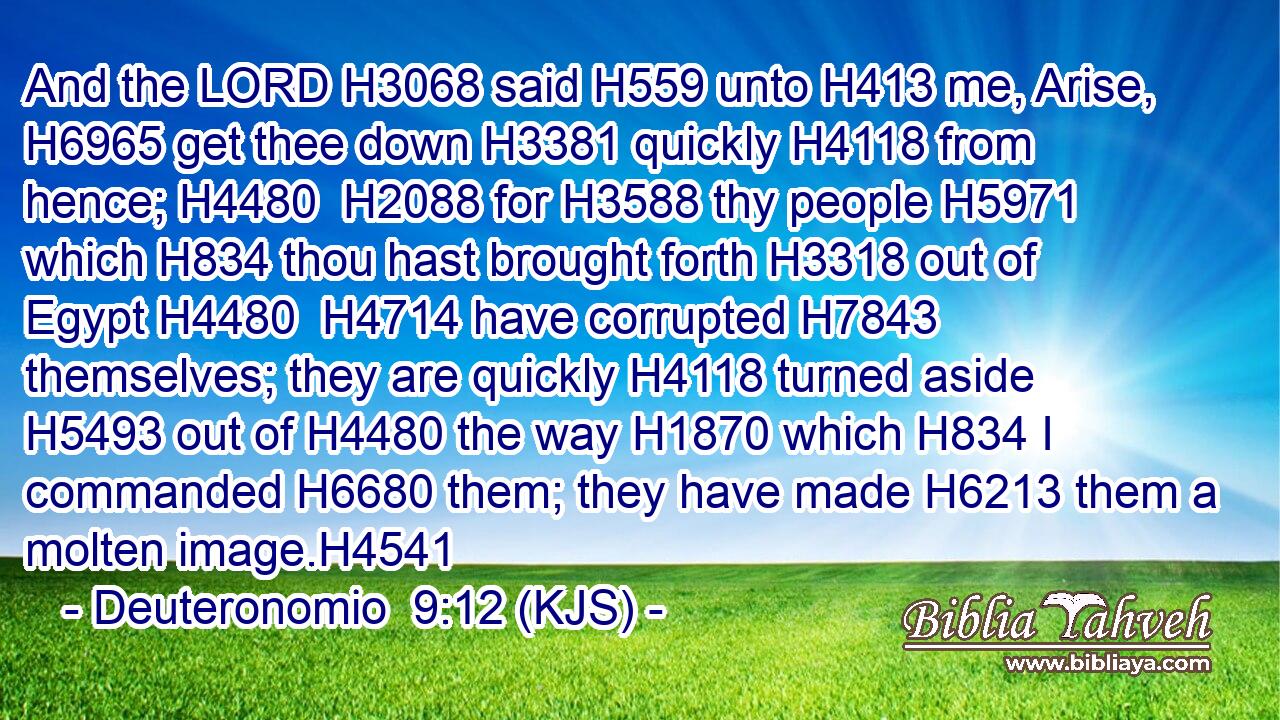 And the LORD H3068 said H559 unto H413 me, Arise, H6965 get thee down H3381 quickly H4118 from hence; H4480  H2088 for H3588 thy people H5971 which H834 thou hast brought forth H3318 out of Egypt H4480  H4714 have corrupted H7843 themselves; they are quickly H4118 turned aside H5493 out of H4480 the way H1870 which H834 I commanded H6680 them; they have made H6213 them a molten image.H4541