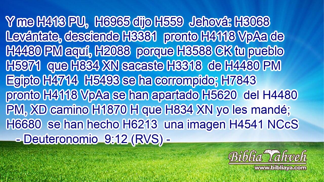 Y me H413 PU,  H6965 dijo H559  Jehová: H3068  Levántate, desciende H3381  pronto H4118 VpAa de H4480 PM aquí, H2088  porque H3588 CK tu pueblo H5971  que H834 XN sacaste H3318  de H4480 PM Egipto H4714  H5493 se ha corrompido; H7843  pronto H4118 VpAa se han apartado H5620  del H4480 PM, XD camino H1870 H que H834 XN yo les mandé; H6680  se han hecho H6213  una imagen H4541 NCcS