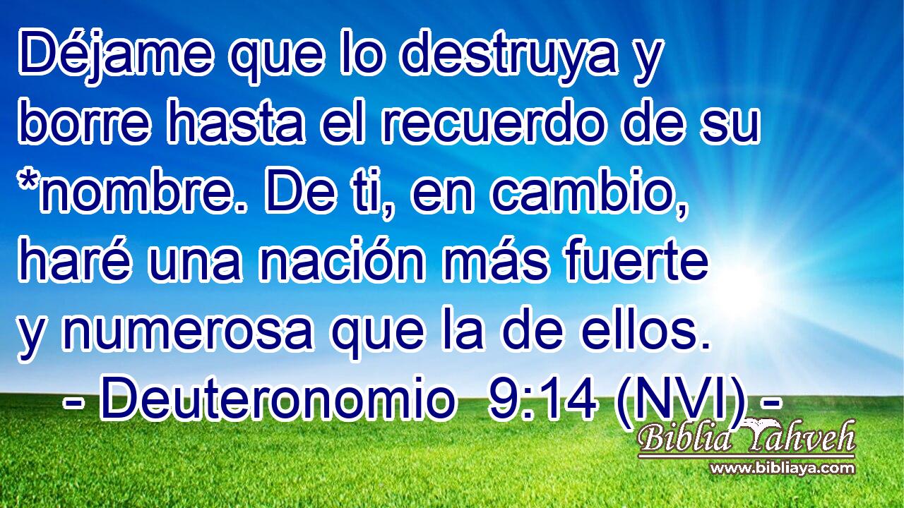  Déjame que lo destruya y borre hasta el recuerdo de su *nombre. De ti, en cambio, haré una nación más fuerte y numerosa que la de ellos. 
