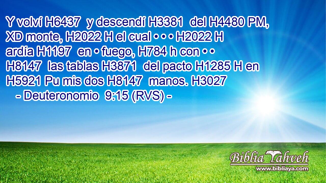 Y volví H6437  y descendí H3381  del H4480 PM, XD monte, H2022 H el cual • • • H2022 H ardía H1197  en • fuego, H784 h con • • H8147  las tablas H3871  del pacto H1285 H en H5921 Pu mis dos H8147  manos. H3027  
