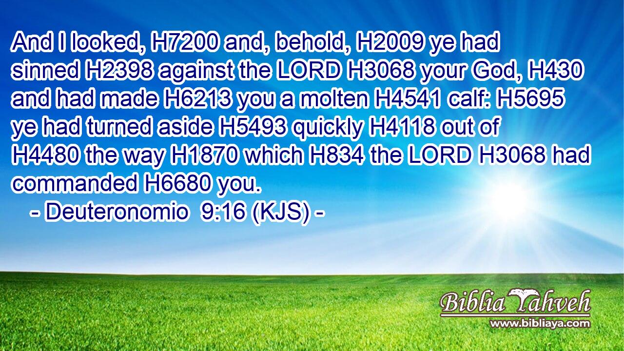 And I looked, H7200 and, behold, H2009 ye had sinned H2398 against the LORD H3068 your God, H430 and had made H6213 you a molten H4541 calf: H5695 ye had turned aside H5493 quickly H4118 out of H4480 the way H1870 which H834 the LORD H3068 had commanded H6680 you.