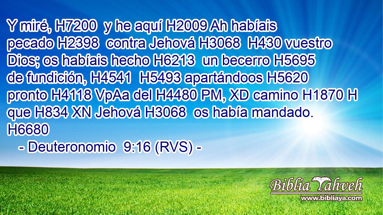 Y miré, H7200  y he aquí H2009 Ah habíais pecado H2398  contra Jehová H3068  H430 vuestro Dios; os habíais hecho H6213  un becerro H5695  de fundición, H4541  H5493 apartándoos H5620  pronto H4118 VpAa del H4480 PM, XD camino H1870 H que H834 XN Jehová H3068  os había mandado. H6680  