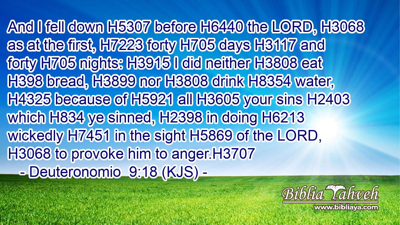 And I fell down H5307 before H6440 the LORD, H3068 as at the first, H7223 forty H705 days H3117 and forty H705 nights: H3915 I did neither H3808 eat H398 bread, H3899 nor H3808 drink H8354 water, H4325 because of H5921 all H3605 your sins H2403 which H834 ye sinned, H2398 in doing H6213 wickedly H7451 in the sight H5869 of the LORD, H3068 to provoke him to anger.H3707