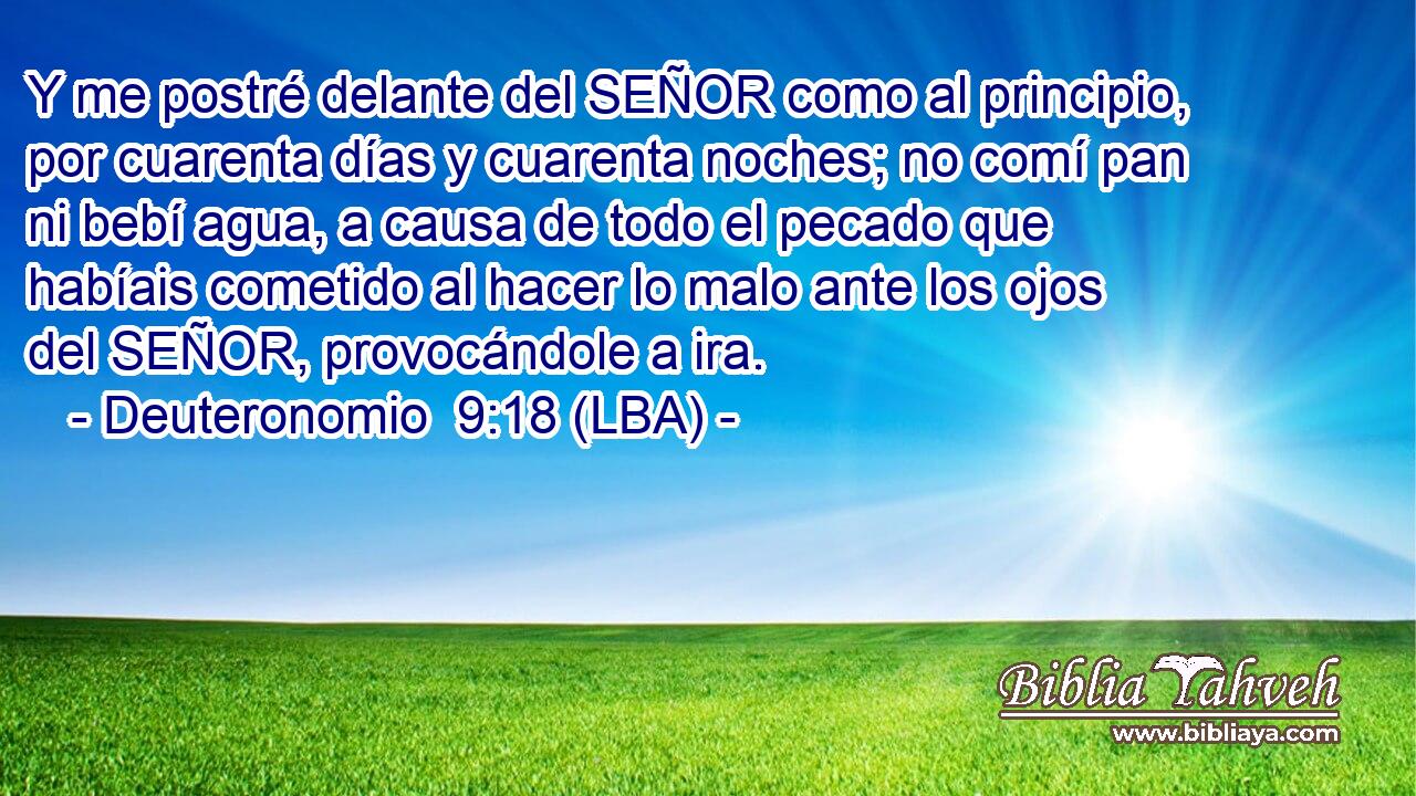 Y me postré delante del SEÑOR como al principio, por cuarenta días y cuarenta noches; no comí pan ni bebí agua, a causa de todo el pecado que habíais cometido al hacer lo malo ante los ojos del SEÑOR, provocándole a ira.