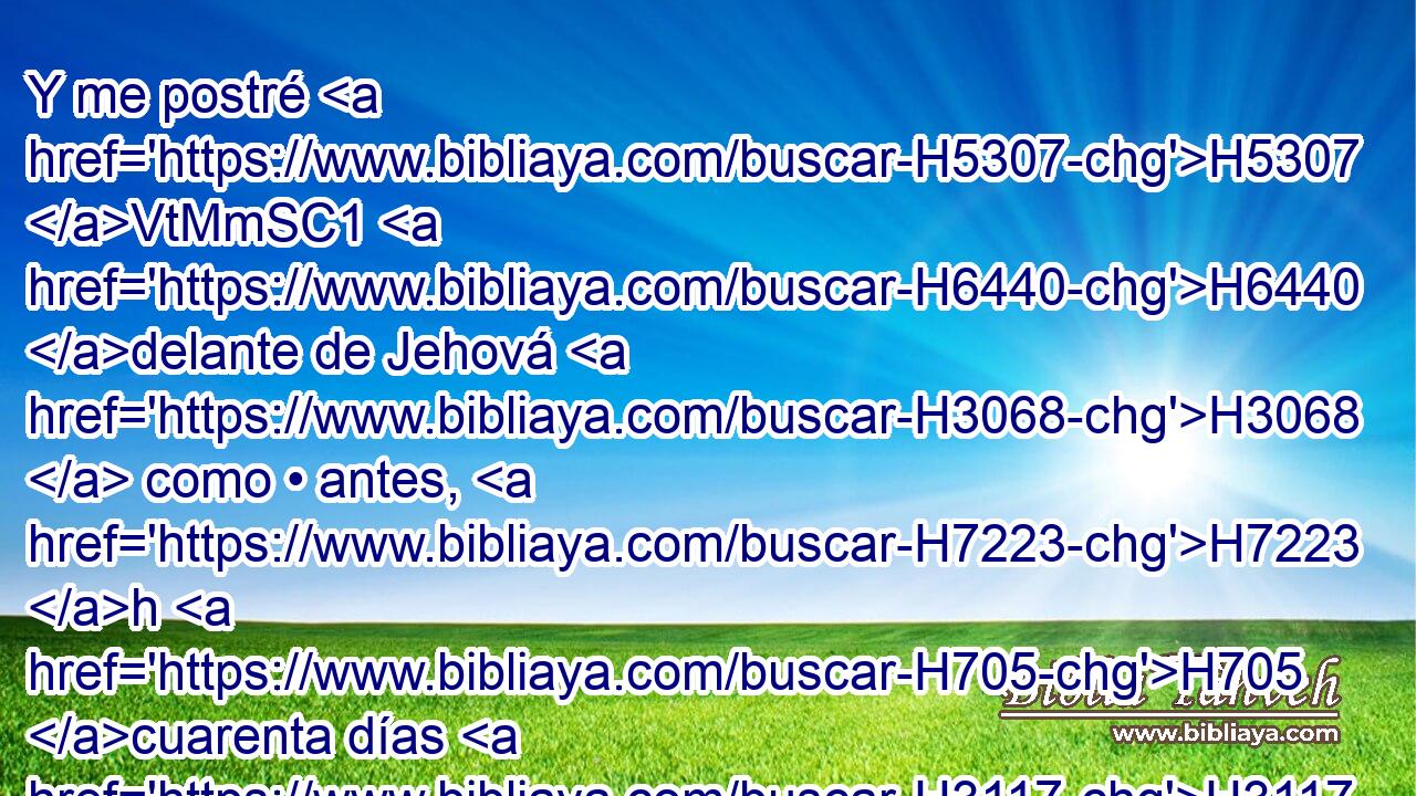 Y me postré H5307 VtMmSC1 H6440 delante de Jehová H3068  como • antes, H7223 h H705 cuarenta días H3117  H705 y cuarenta noches; H3915  no H3808 ANN comí H398  • pan H3899  ni H3808 ANN bebí H8354  agua, H4325  a causa de H5921 Pu todo H3605  vuestro pecado H2403  que H834 XN habíais cometido H2398  H6213 haciendo el mal H7451 H ante los ojos H5869  de Jehová H3068  para enoj