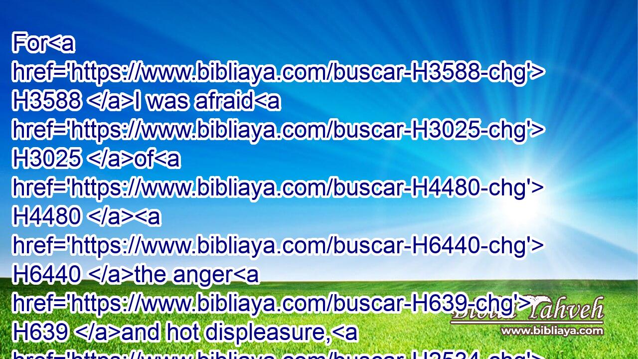 For H3588 I was afraid H3025 of H4480  H6440 the anger H639 and hot displeasure, H2534 wherewith H834 the LORD H3068 was wroth H7107 against H5921 you to destroy H8045 you. But the LORD H3068 hearkened H8085 unto H413 me at that H1931 time H6471 also.H1571