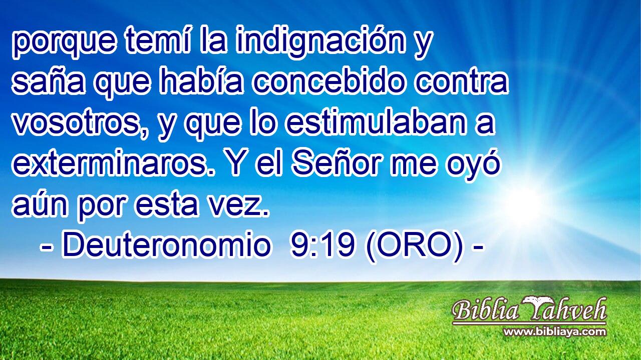  porque temí la indignación y saña que había concebido contra vosotros, y que lo estimulaban a exterminaros. Y el Señor me oyó aún por esta vez. 