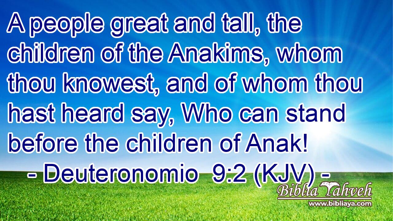 A people great and tall, the children of the Anakims, whom thou knowest, and of whom thou hast heard say, Who can stand before the children of Anak!