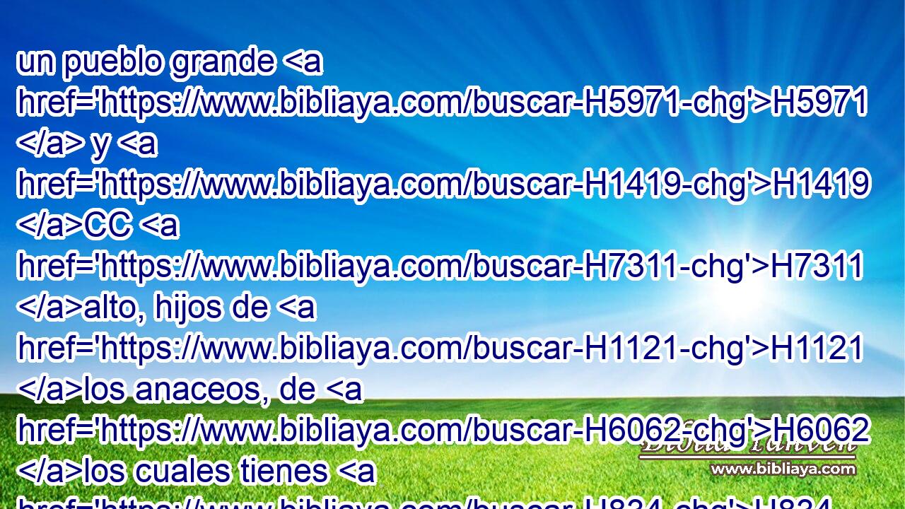 un pueblo grande H5971  y H1419 CC H7311 alto, hijos de H1121 los anaceos, de H6062 los cuales tienes H834 tú conocimiento, H859  y H3045 CC • has H859 oído decir: H8085 ¿Quién se H4310 sostendrá delante H3320  H6440 de los hijos de H1121 H6061 Anac? 