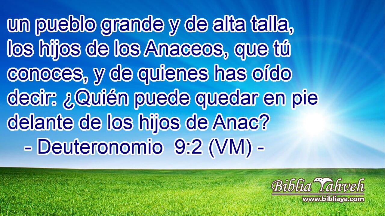  un pueblo grande y de alta talla, los hijos de los Anaceos, que tú conoces, y de quienes has oído decir: ¿Quién puede quedar en pie delante de los hijos de Anac? 