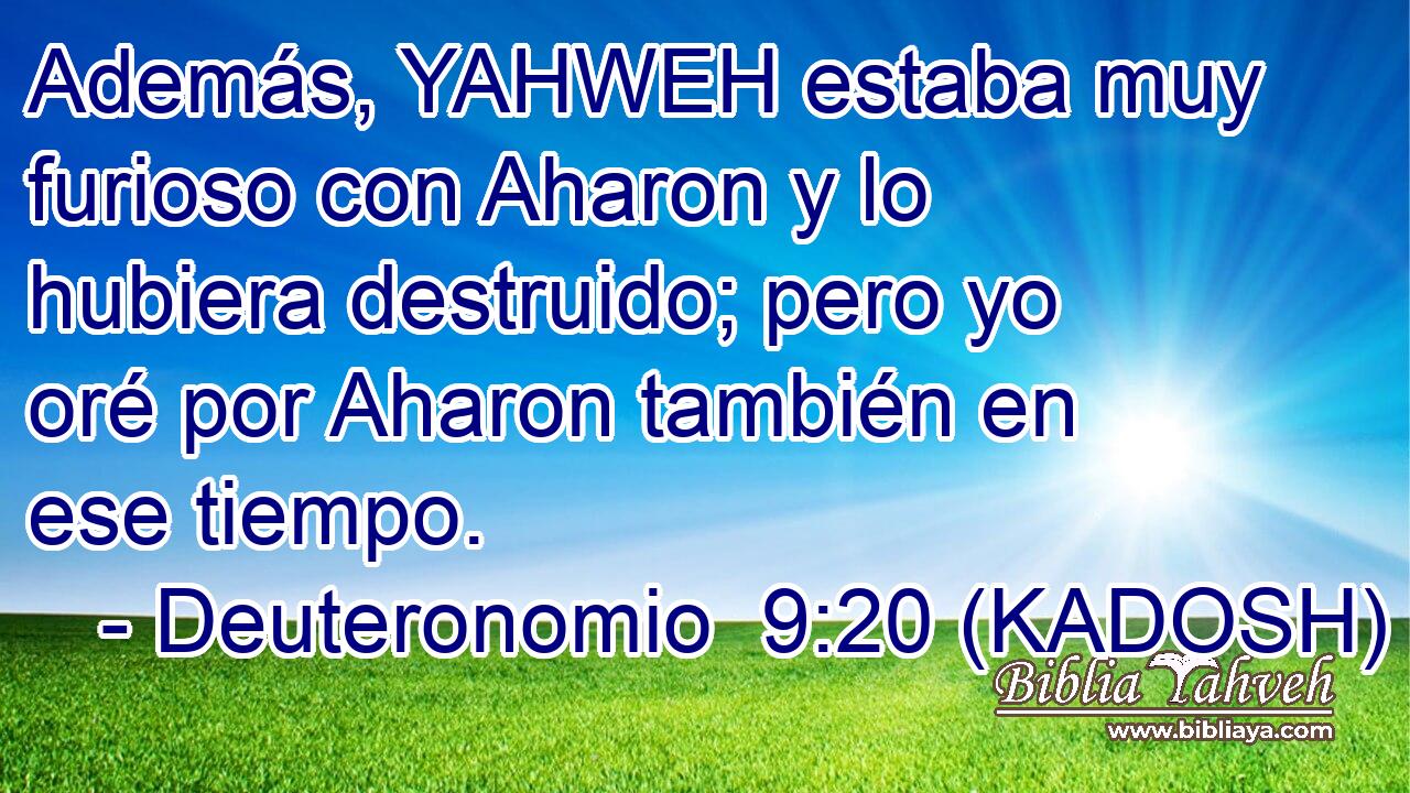  Además, YAHWEH estaba muy furioso con Aharon y lo hubiera destruido; pero yo oré por Aharon también en ese tiempo. 