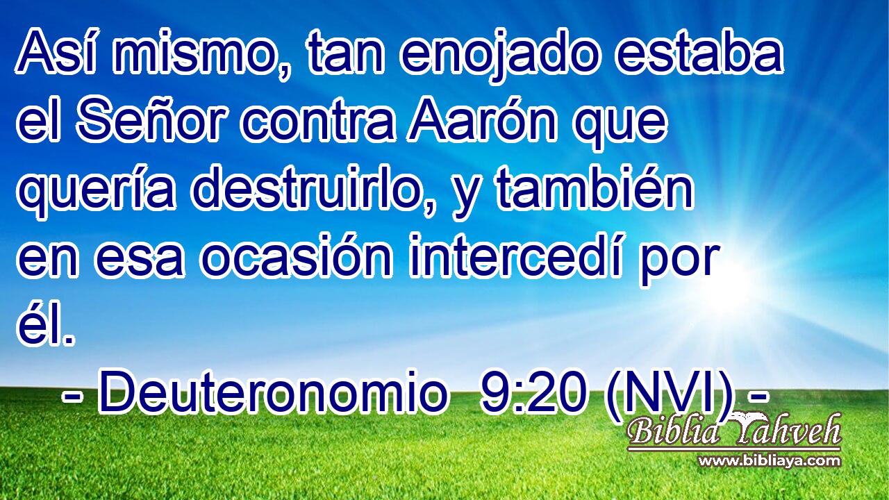  Así mismo, tan enojado estaba el Señor contra Aarón que quería destruirlo, y también en esa ocasión intercedí por él. 