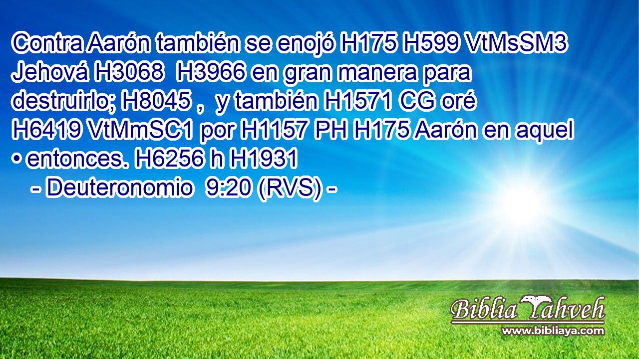 Contra Aarón también se enojó H175 H599 VtMsSM3 Jehová H3068  H3966 en gran manera para destruirlo; H8045 ,  y también H1571 CG oré H6419 VtMmSC1 por H1157 PH H175 Aarón en aquel • entonces. H6256 h H1931 