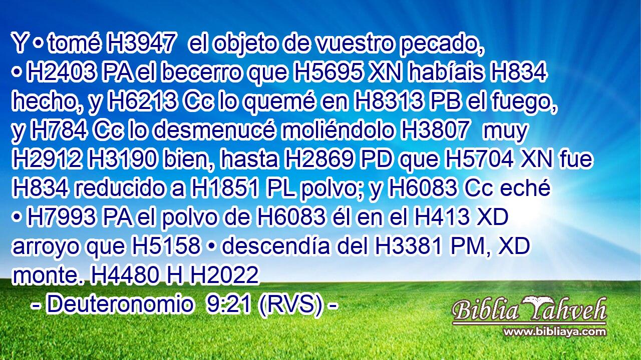 Y • tomé H3947  el objeto de vuestro pecado, • H2403 PA el becerro que H5695 XN habíais H834 hecho, y H6213 Cc lo quemé en H8313 PB el fuego, y H784 Cc lo desmenucé moliéndolo H3807  muy H2912 H3190 bien, hasta H2869 PD que H5704 XN fue H834 reducido a H1851 PL polvo; y H6083 Cc eché • H7993 PA el polvo de H6083 él en el H413 XD arroyo que H5158 • descendía del H3381 PM, XD monte. H4480 H H2022 
