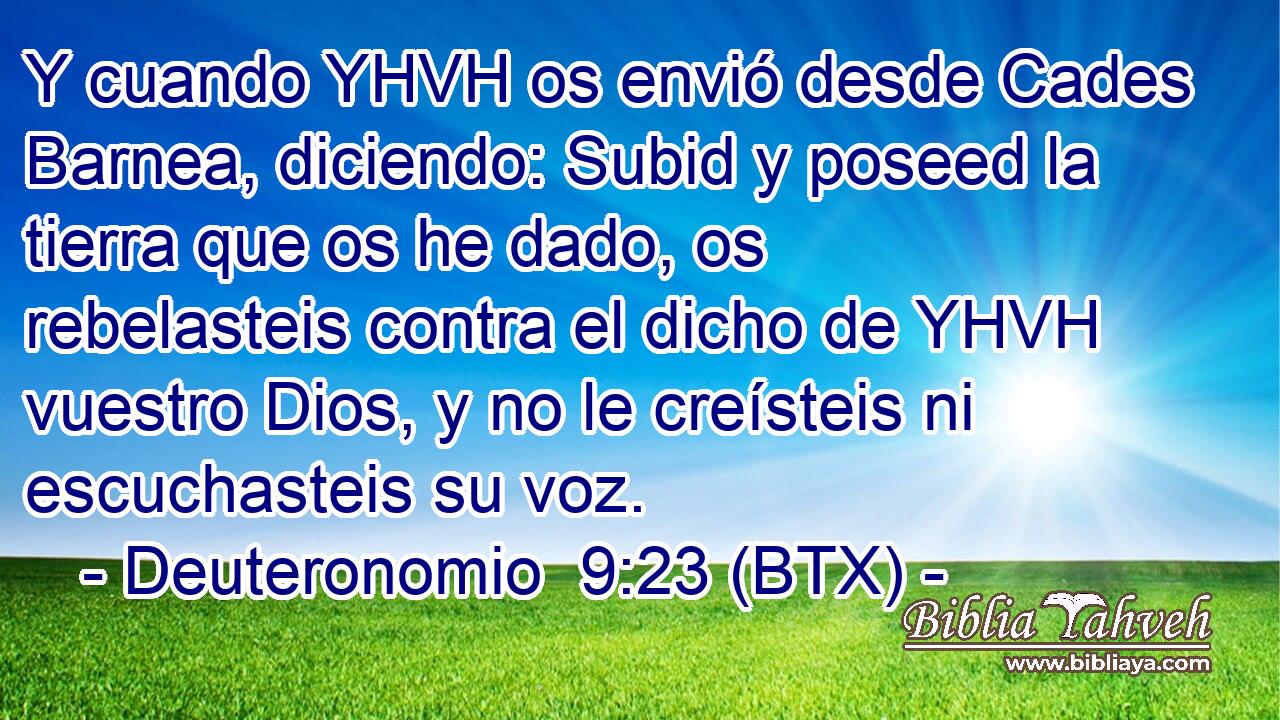 Y cuando YHVH os envió desde Cades Barnea, diciendo: Subid y poseed la tierra que os he dado, os rebelasteis contra el dicho de YHVH vuestro Dios, y no le creísteis ni escuchasteis su voz.