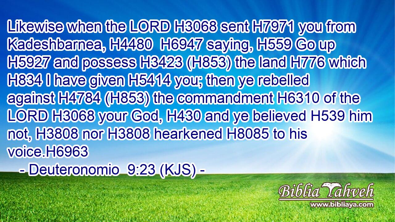 Likewise when the LORD H3068 sent H7971 you from Kadeshbarnea, H4480  H6947 saying, H559 Go up H5927 and possess H3423 (H853) the land H776 which H834 I have given H5414 you; then ye rebelled against H4784 (H853) the commandment H6310 of the LORD H3068 your God, H430 and ye believed H539 him not, H3808 nor H3808 hearkened H8085 to his voice.H6963