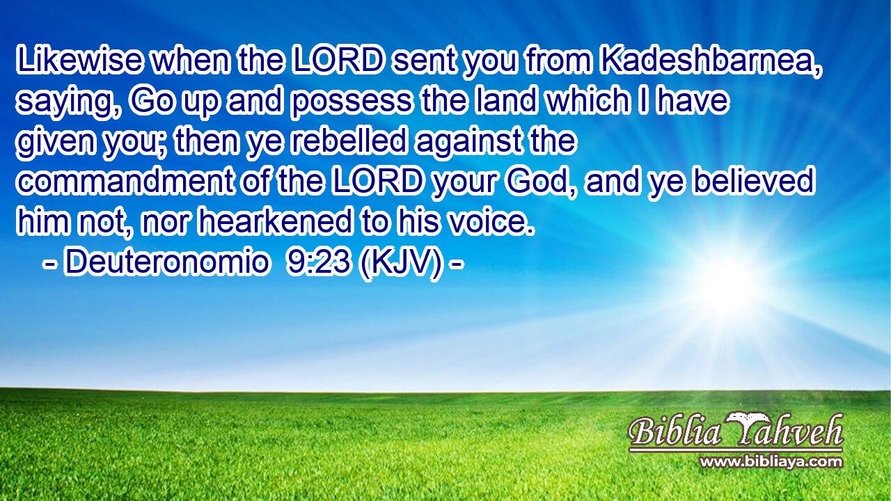 Likewise when the LORD sent you from Kadeshbarnea, saying, Go up and possess the land which I have given you; then ye rebelled against the commandment of the LORD your God, and ye believed him not, nor hearkened to his voice.
