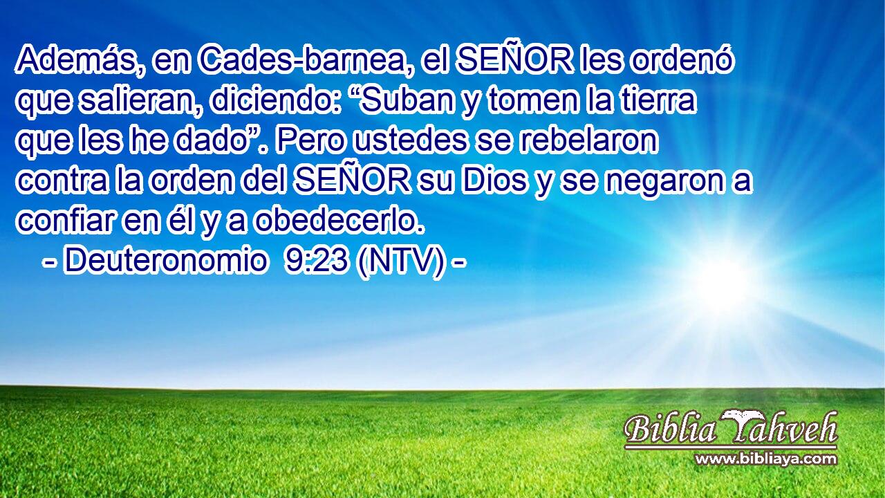 Además, en Cades-barnea, el SEÑOR les ordenó que salieran, diciendo: “Suban y tomen la tierra que les he dado”. Pero ustedes se rebelaron contra la orden del SEÑOR su Dios y se negaron a confiar en él y a obedecerlo.