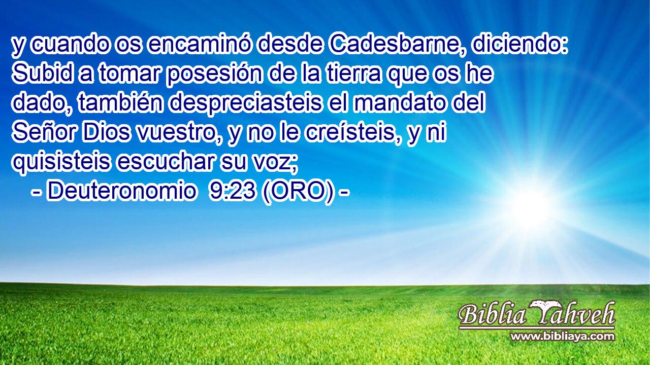  y cuando os encaminó desde Cadesbarne, diciendo: Subid a tomar posesión de la tierra que os he dado, también despreciasteis el mandato del Señor Dios vuestro, y no le creísteis, y ni quisisteis escuchar su voz; 