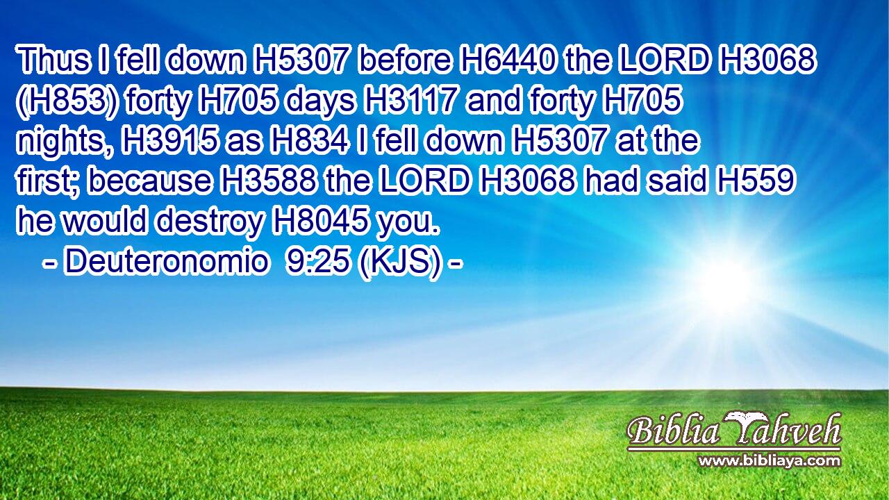 Thus I fell down H5307 before H6440 the LORD H3068 (H853) forty H705 days H3117 and forty H705 nights, H3915 as H834 I fell down H5307 at the first; because H3588 the LORD H3068 had said H559 he would destroy H8045 you.