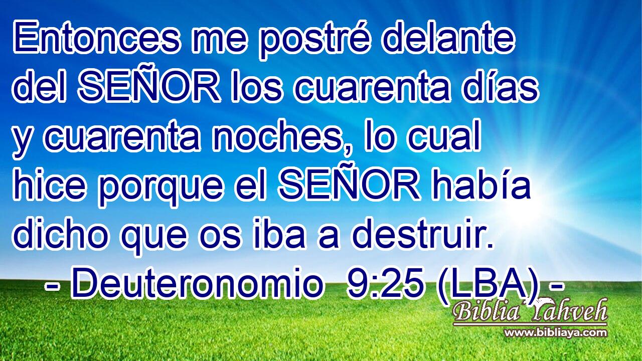Entonces me postré delante del SEÑOR los cuarenta días y cuarenta noches, lo cual hice porque el SEÑOR había dicho que os iba a destruir.
