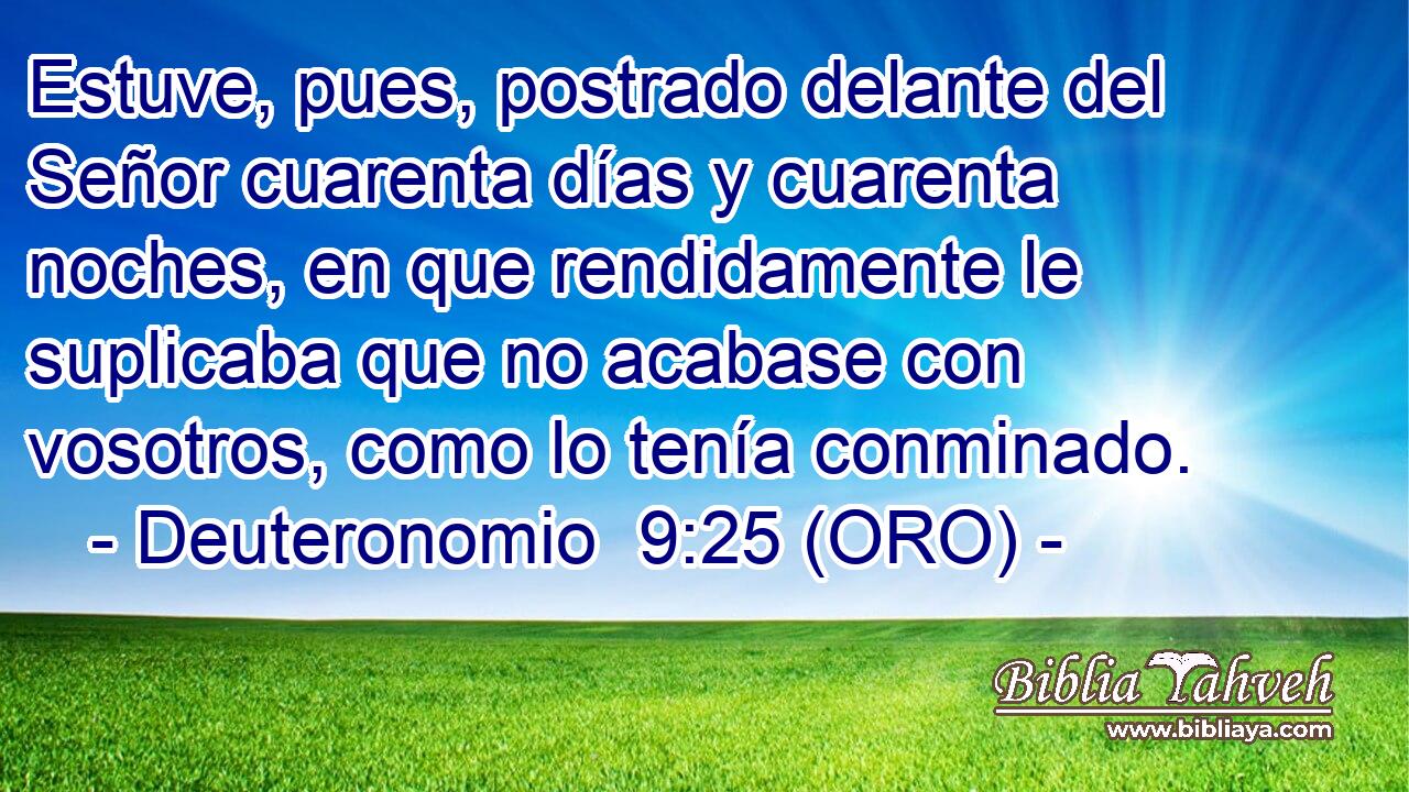  Estuve, pues, postrado delante del Señor cuarenta días y cuarenta noches, en que rendidamente le suplicaba que no acabase con vosotros, como lo tenía conminado. 