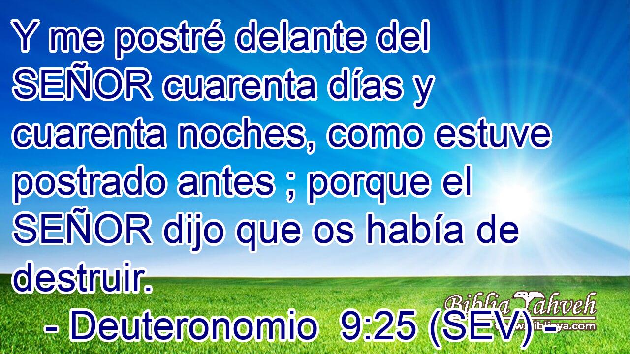 Y me postré delante del SEÑOR cuarenta días y cuarenta noches, como estuve postrado antes ; porque el SEÑOR dijo que os había de destruir.