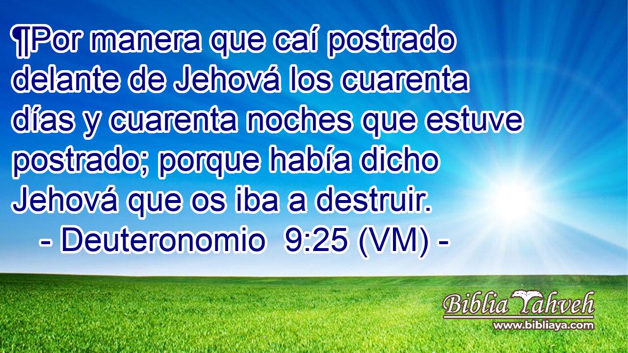  ¶Por manera que caí postrado delante de Jehová los cuarenta días y cuarenta noches que estuve postrado; porque había dicho Jehová que os iba a destruir. 