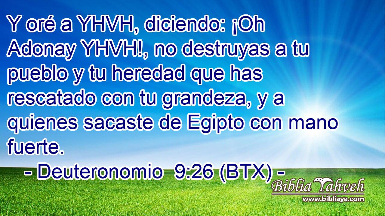 Y oré a YHVH, diciendo: ¡Oh Adonay YHVH!, no destruyas a tu pueblo y tu heredad que has rescatado con tu grandeza, y a quienes sacaste de Egipto con mano fuerte.