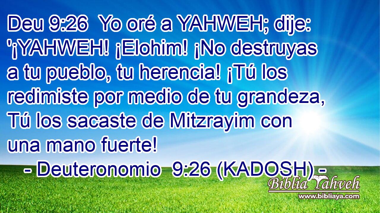  Yo oré a YAHWEH; dije: '¡YAHWEH! ¡Elohim! ¡No destruyas a tu pueblo, tu herencia! ¡Tú los redimiste por medio de tu grandeza, Tú los sacaste de Mitzrayim con una mano fuerte! 
