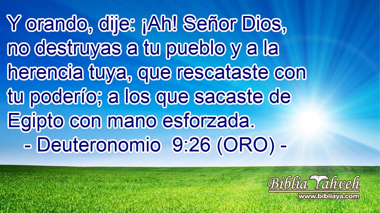  Y orando, dije: ¡Ah! Señor Dios, no destruyas a tu pueblo y a la herencia tuya, que rescataste con tu poderío; a los que sacaste de Egipto con mano esforzada. 