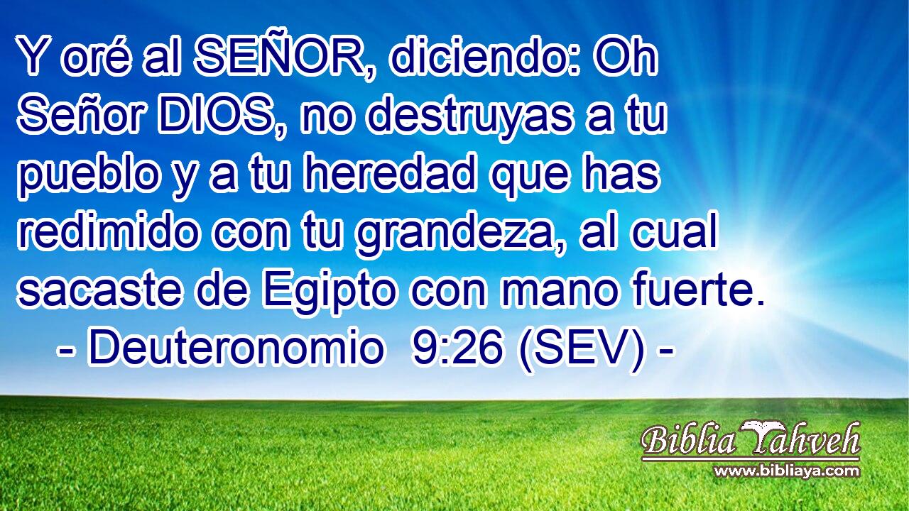 Y oré al SEÑOR, diciendo: Oh Señor DIOS, no destruyas a tu pueblo y a tu heredad que has redimido con tu grandeza, al cual sacaste de Egipto con mano fuerte.