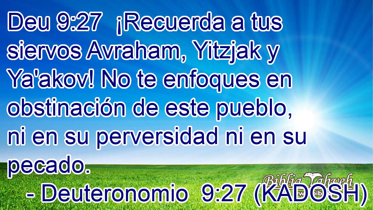  ¡Recuerda a tus siervos Avraham, Yitzjak y Ya'akov! No te enfoques en obstinación de este pueblo, ni en su perversidad ni en su pecado. 