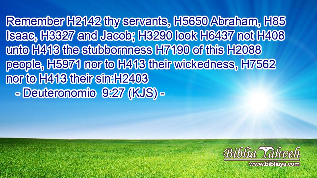 Remember H2142 thy servants, H5650 Abraham, H85 Isaac, H3327 and Jacob; H3290 look H6437 not H408 unto H413 the stubbornness H7190 of this H2088 people, H5971 nor to H413 their wickedness, H7562 nor to H413 their sin:H2403