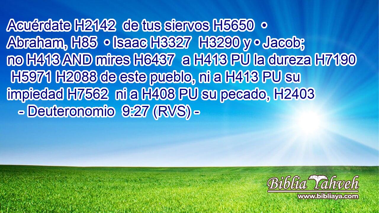Acuérdate H2142  de tus siervos H5650  • Abraham, H85  • Isaac H3327  H3290 y • Jacob; no H413 AND mires H6437  a H413 PU la dureza H7190  H5971 H2088 de este pueblo, ni a H413 PU su impiedad H7562  ni a H408 PU su pecado, H2403  