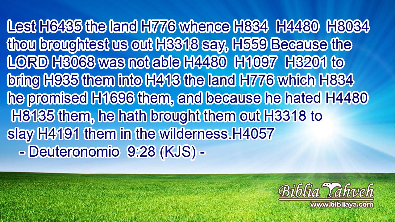Lest H6435 the land H776 whence H834  H4480  H8034 thou broughtest us out H3318 say, H559 Because the LORD H3068 was not able H4480  H1097  H3201 to bring H935 them into H413 the land H776 which H834 he promised H1696 them, and because he hated H4480  H8135 them, he hath brought them out H3318 to slay H4191 them in the wilderness.H4057