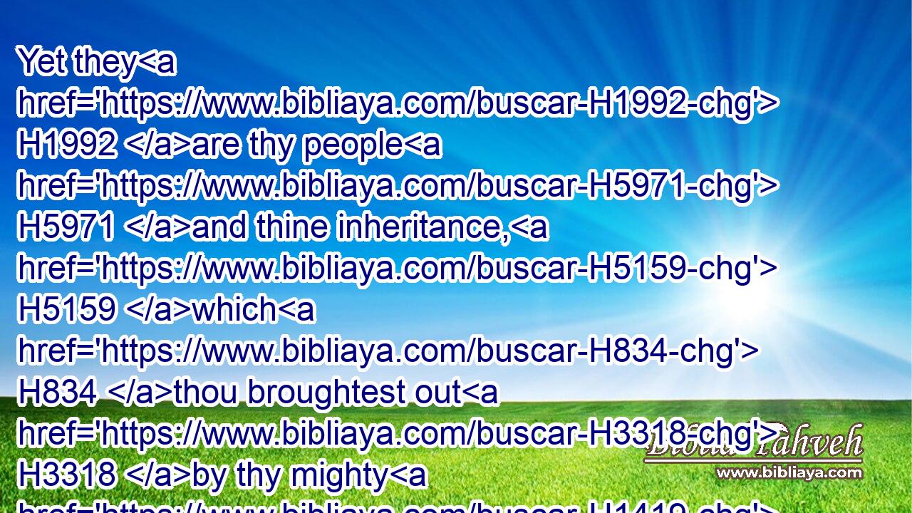 Yet they H1992 are thy people H5971 and thine inheritance, H5159 which H834 thou broughtest out H3318 by thy mighty H1419 power H3581 and by thy stretched out H5186 arm.H2220