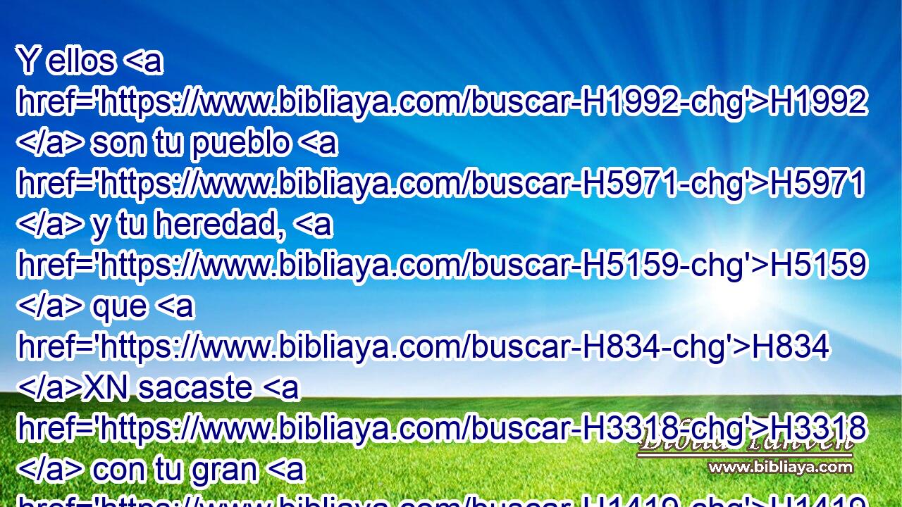 Y ellos H1992  son tu pueblo H5971  y tu heredad, H5159  que H834 XN sacaste H3318  con tu gran H1419 H • poder H3581  y con tu brazo H2220  • extendido. H5186 H 