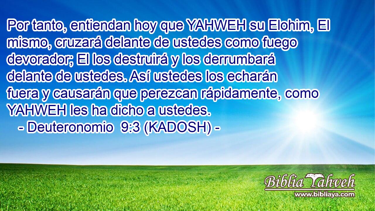  Por tanto, entiendan hoy que YAHWEH su Elohim, El mismo, cruzará delante de ustedes como fuego devorador; El los destruirá y los derrumbará delante de ustedes. Así ustedes los echarán fuera y causarán que perezcan rápidamente, como YAHWEH les ha dicho a ustedes. 