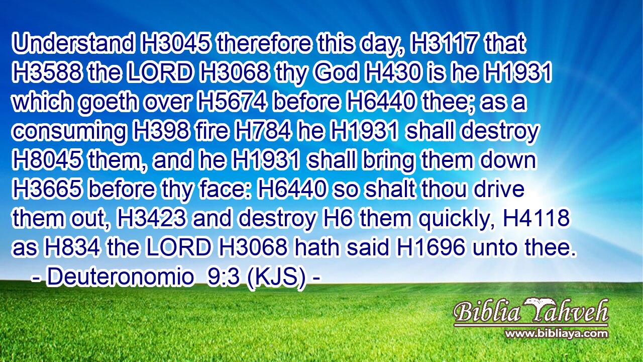 Understand H3045 therefore this day, H3117 that H3588 the LORD H3068 thy God H430 is he H1931 which goeth over H5674 before H6440 thee; as a consuming H398 fire H784 he H1931 shall destroy H8045 them, and he H1931 shall bring them down H3665 before thy face: H6440 so shalt thou drive them out, H3423 and destroy H6 them quickly, H4118 as H834 the LORD H3068 hath said H1696 unto thee.