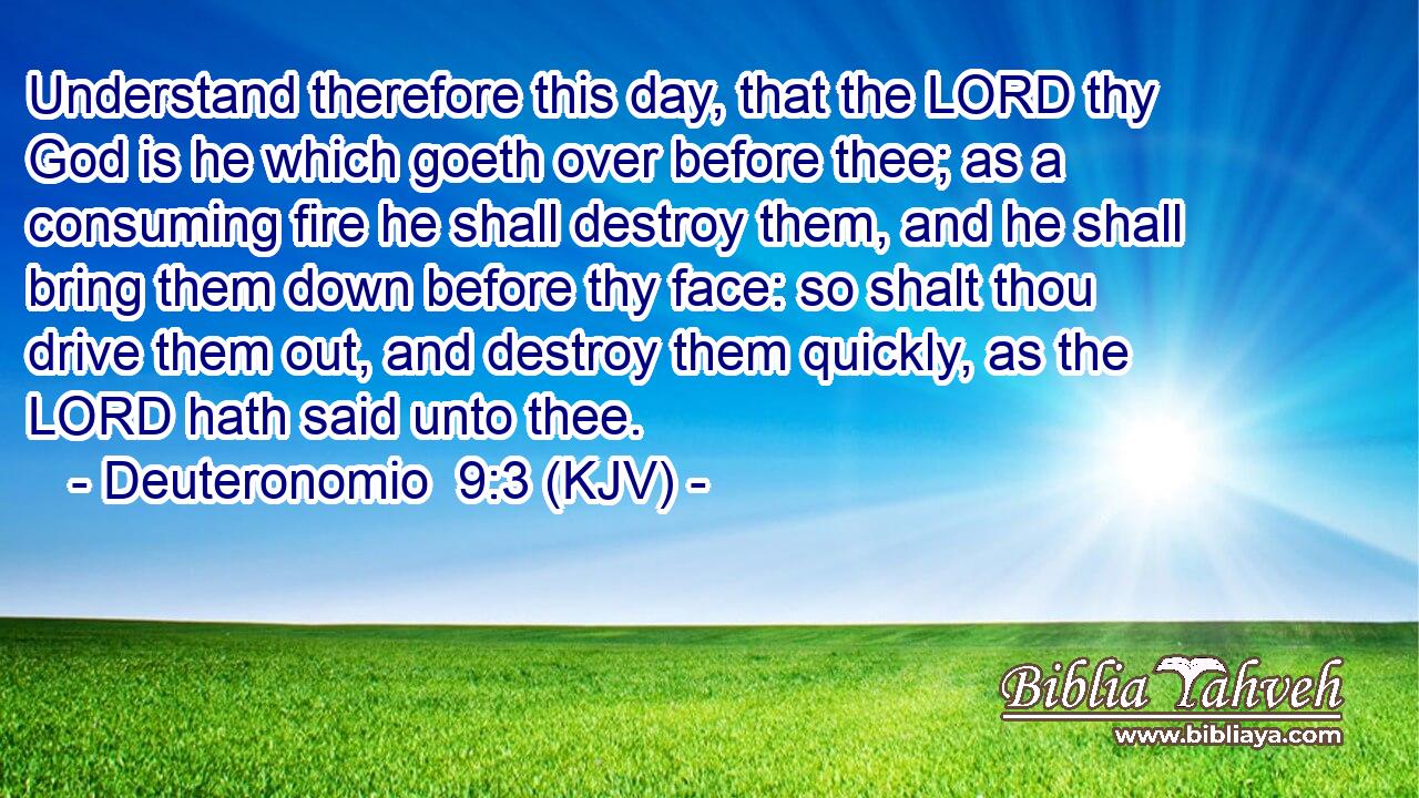 Understand therefore this day, that the LORD thy God is he which goeth over before thee; as a consuming fire he shall destroy them, and he shall bring them down before thy face: so shalt thou drive them out, and destroy them quickly, as the LORD hath said unto thee.