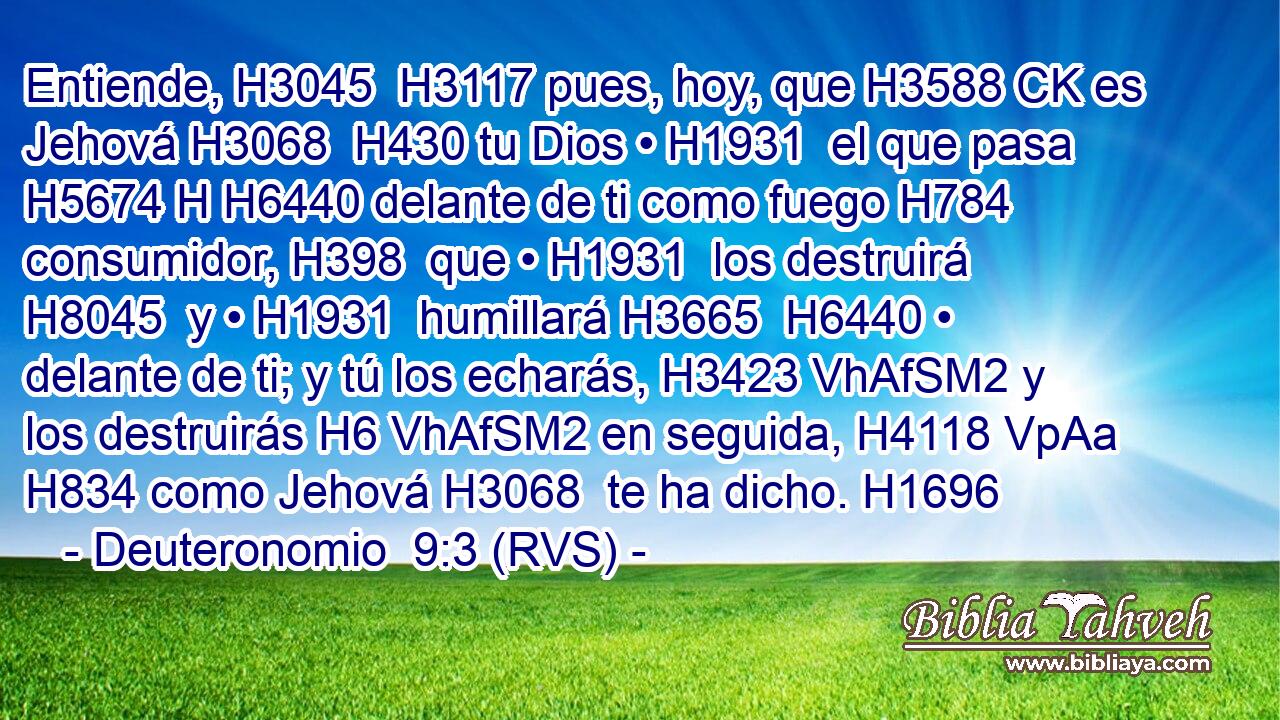 Entiende, H3045  H3117 pues, hoy, que H3588 CK es Jehová H3068  H430 tu Dios • H1931  el que pasa H5674 H H6440 delante de ti como fuego H784  consumidor, H398  que • H1931  los destruirá H8045  y • H1931  humillará H3665  H6440 • delante de ti; y tú los echarás, H3423 VhAfSM2 y los destruirás H6 VhAfSM2 en seguida, H4118 VpAa H834 como Jehová H3068  te ha dicho. H1696  